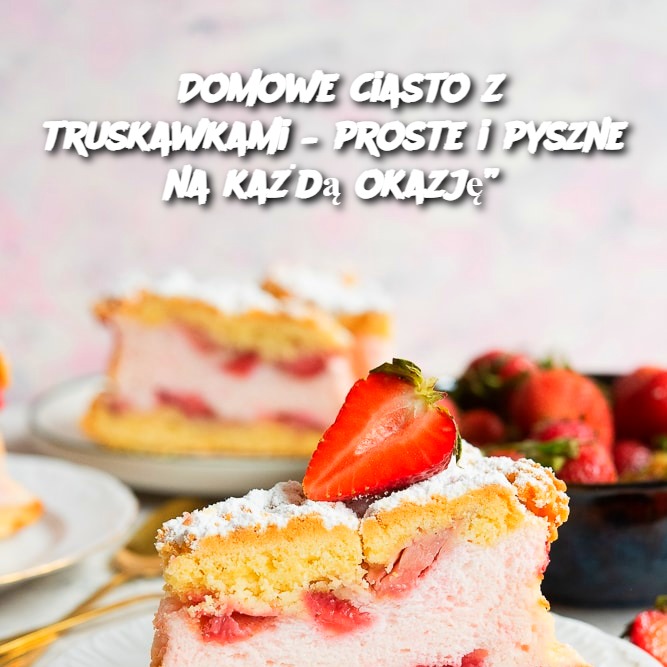 Domowe ciasto z truskawkami – proste i pyszne na każdą okazję”