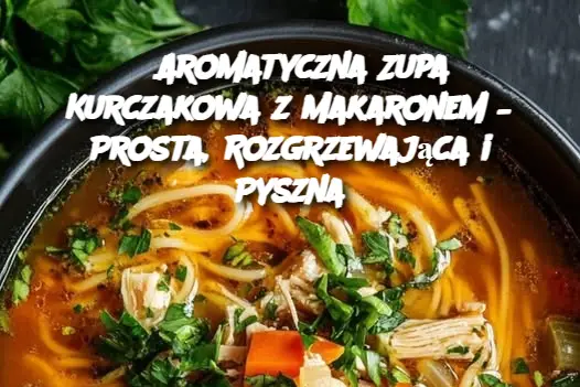 Aromatyczna Zupa Kurczakowa z Makaronem – Prosta, Rozgrzewająca i Pyszna