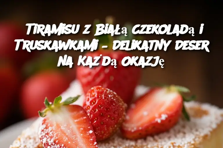 Tiramisu z Białą Czekoladą i Truskawkami – Delikatny Deser na Każdą Okazję