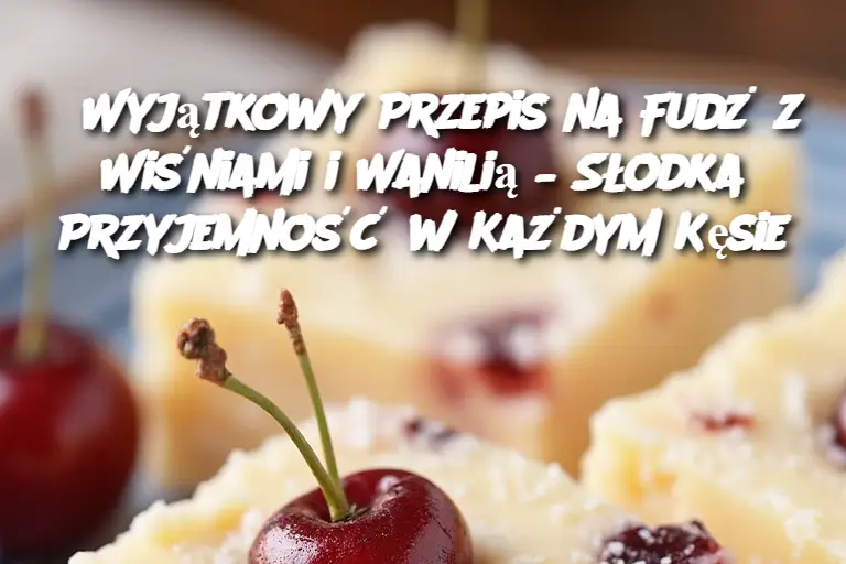 Wyjątkowy Przepis na Fudż z Wiśniami i Wanilią – Słodka Przyjemność w Każdym Kęsie