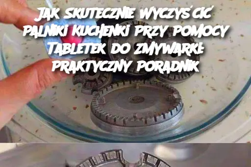 Jak Skutecznie Wyczyścić Palniki Kuchenki Przy Pomocy Tabletek do Zmywarki: Praktyczny Poradnik