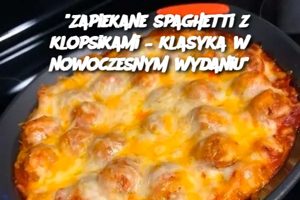 “Zapiekane spaghetti z klopsikami – klasyka w nowoczesnym wydaniu”