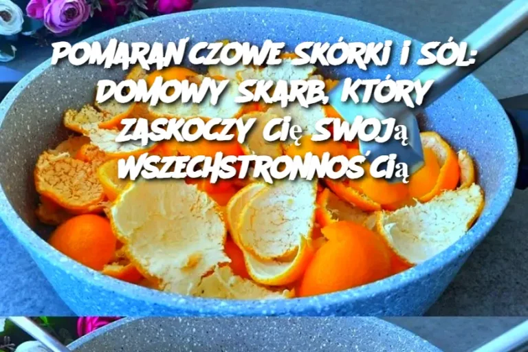 Pomarańczowe Skórki i Sól: Domowy Skarb, Który Zaskoczy Cię Swoją Wszechstronnością