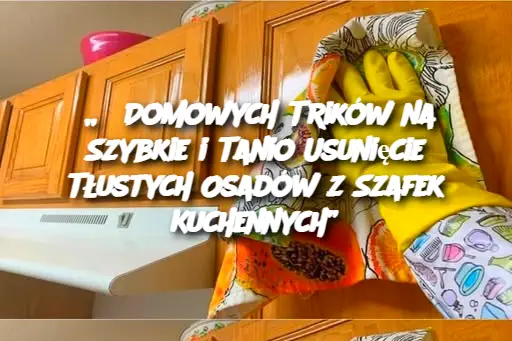 „5 Domowych Trików na Szybkie i Tanio Usunięcie Tłustych Osadów z Szafek Kuchennych”