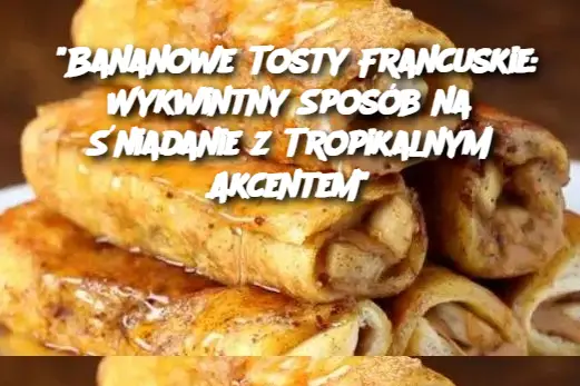 “Bananowe Tosty Francuskie: Wykwintny Sposób na Śniadanie z Tropikalnym Akcentem”