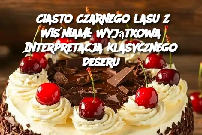 Ciasto Czarnego Lasu z Wiśniami: Wyjątkowa Interpretacja Klasycznego Deseru