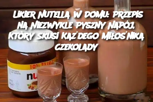 Likier Nutella w Domu: Przepis na Niezwykle Pyszny Napój, Który Skusi Każdego Miłośnika Czekolady