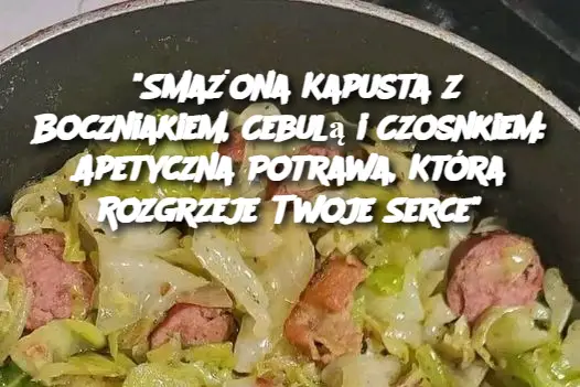 “Smażona Kapusta z Boczniakiem, Cebulą i Czosnkiem: Apetyczna Potrawa, Która Rozgrzeje Twoje Serce”