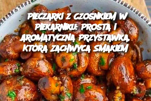 Pieczarki z Czosnkiem w Piekarniku: Prosta i Aromatyczna Przystawka, Która Zachwyca Smakiem