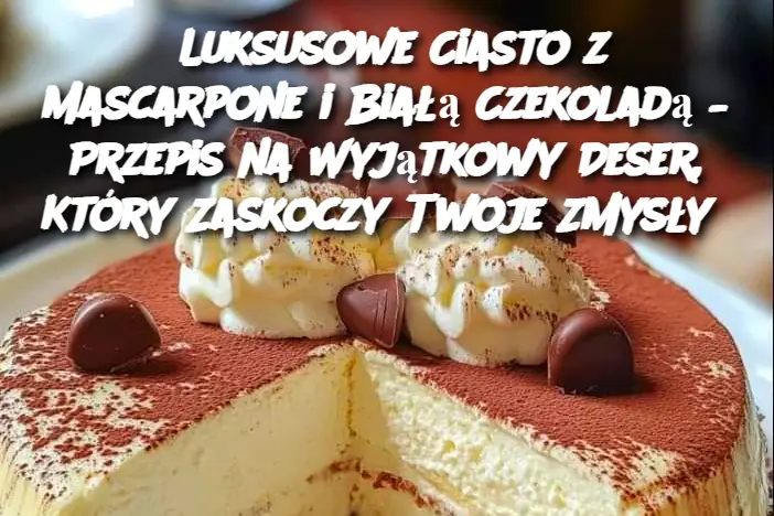 Luksusowe Ciasto z Mascarpone i Białą Czekoladą – Przepis na Wyjątkowy Deser, Który Zaskoczy Twoje Zmysły