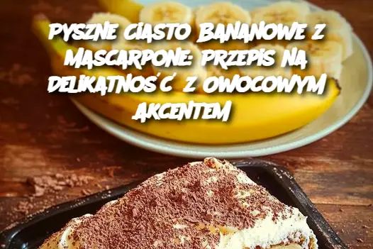 Pyszne Ciasto Bananowe z Mascarpone: Przepis na Delikatność z Owocowym Akcentem